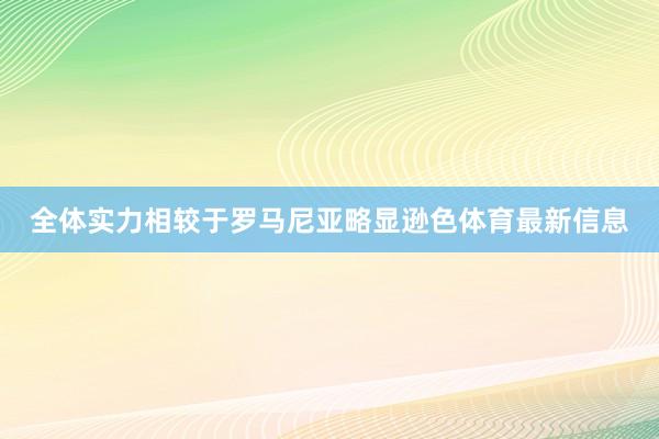 全体实力相较于罗马尼亚略显逊色体育最新信息