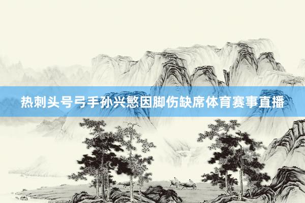 热刺头号弓手孙兴慜因脚伤缺席体育赛事直播