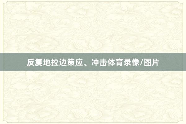 反复地拉边策应、冲击体育录像/图片