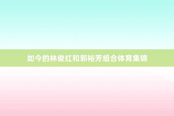 如今的林俊红和郭裕芳组合体育集锦