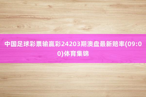 中国足球彩票输赢彩24203期澳盘最新赔率(09:00)体育集锦