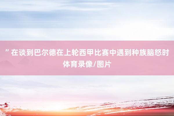 ”在谈到巴尔德在上轮西甲比赛中遇到种族脑怒时体育录像/图片