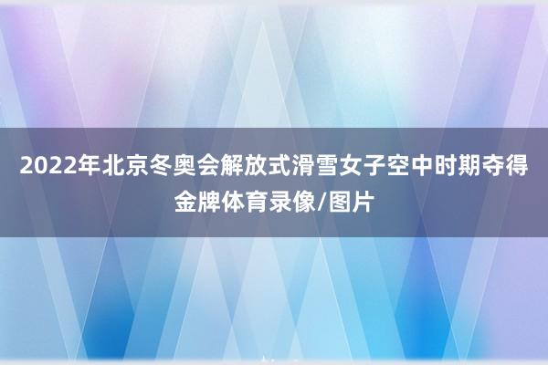 2022年北京冬奥会解放式滑雪女子空中时期夺得金牌体育录像/图片