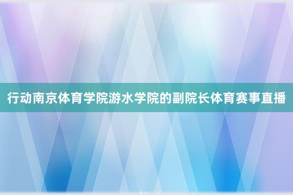 行动南京体育学院游水学院的副院长体育赛事直播