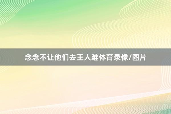 念念不让他们去王人难体育录像/图片