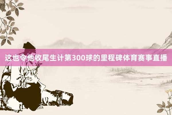 这也令他收尾生计第300球的里程碑体育赛事直播