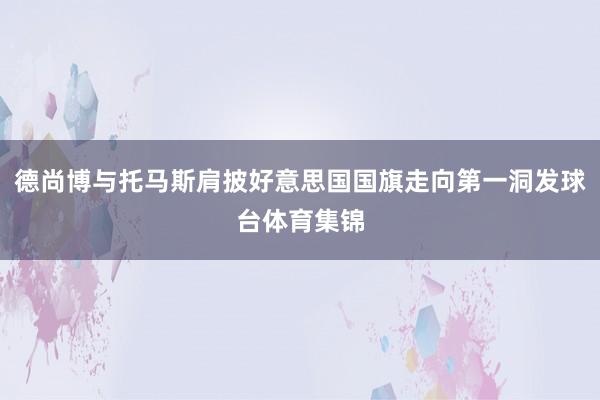 德尚博与托马斯肩披好意思国国旗走向第一洞发球台体育集锦