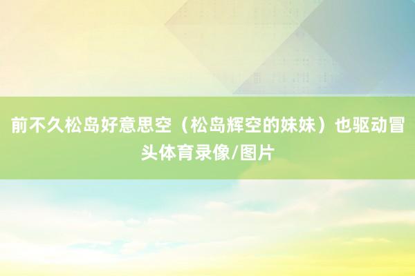 前不久松岛好意思空(松岛辉空的妹妹)也驱动冒头体育录像/图片