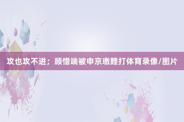 攻也攻不进；顾惜端被申京璷黫打体育录像/图片