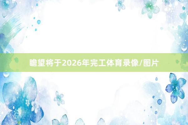 瞻望将于2026年完工体育录像/图片